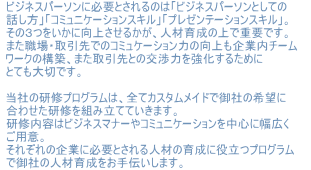 �r�W�l�X�p�[�\���ɕK�v�Ƃ����̂́u�r�W�l�X�p�[�\���Ƃ��Ă̘b�����v�u�R�~���j�P�[�V�����X�L���v�u�v���[���e�[�V�����X�L���v�B���̂R�������Ɍ��コ���邩���A�l�ވ琬�̏�ŏd�v�ł��B�܂��E��E�����ł̃R�~���P�[�V�����͂̌������Ɠ��`�[�����[�N�̍\�z�A�܂������Ƃ̌��͂��������邽�߂ɂƂĂ���؂ł��B���Ђ̌��C�v���O�����́A�S�ăJ�X�^�����C�h�Ō�Ђ̊�]�ɍ��킹�����C��g�ݗ��ĂĂ����܂��B���C���e�̓r�W�l�X�}�i�[��R�~���j�P�[�V�����𒆐S�ɕ��L�����p�ӁB���ꂼ��̊�ƂɕK�v�Ƃ����l�ނ̈琬�ɖ𗧂v���O�����Ō�Ђ̐l�ވ琬������`�����܂��B